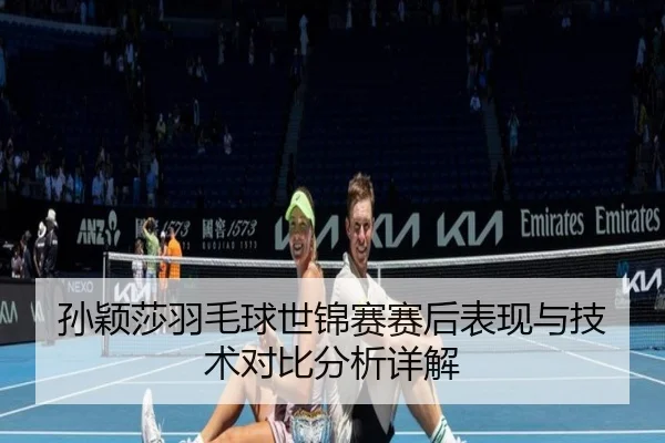 孙颖莎羽毛球世锦赛赛后表现与技术对比分析详解