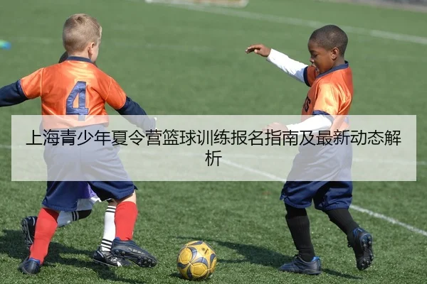 上海青少年夏令营篮球训练报名指南及最新动态解析